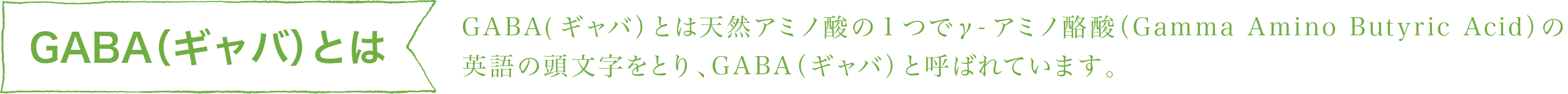 GABA（ギャバ）とは、天然アミノ酸の一つでγ-アミノ酪酸(Gamma Amino Butyric Acid)の英語の頭文字をとりGABA(ギャバ)と呼ばれています。 