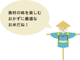 素材の味を楽しむおかずに最適なお米だね！